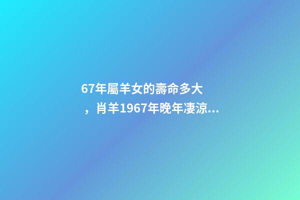 67年屬羊女的壽命多大，肖羊1967年晚年凄涼嗎 1967年屬羊女晚年命運如何，67年屬羊54歲命中注定